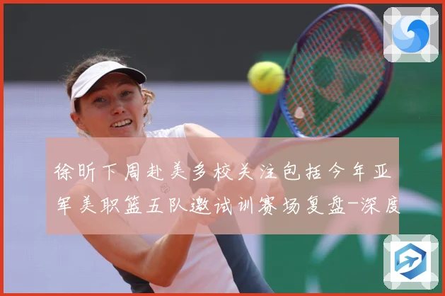 徐昕下周赴美多校关注包括今年亚军美职篮五队邀试训赛场复盘-深度解析