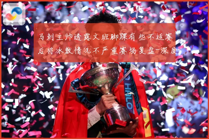 马刺主帅透露文班脚踝有些不适赛后将冰敷情况不严重赛场复盘-深度解析